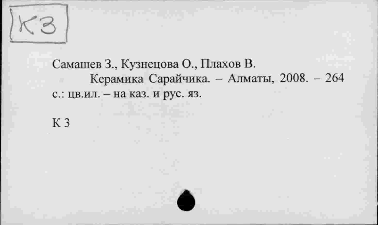 ﻿Самашев 3., Кузнецова О., Плахов В.
Керамика Сарайчика. - Алматы, 2008. - 264 с.: цв.ил. - на каз. и рус. яз.
КЗ